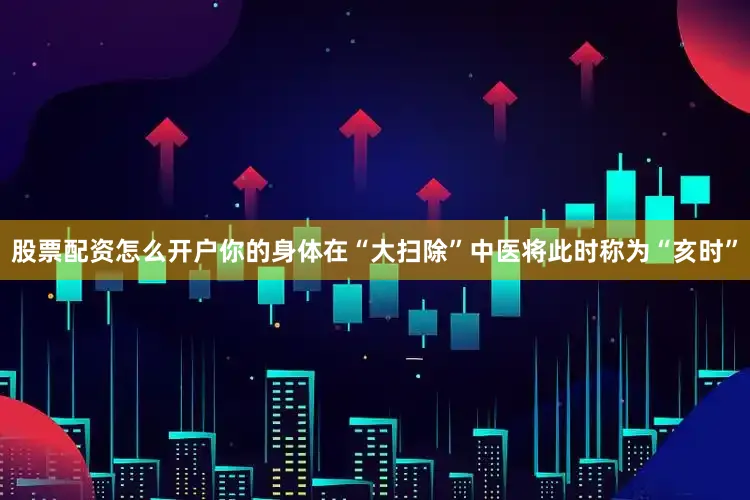 股票配资怎么开户你的身体在“大扫除”中医将此时称为“亥时”